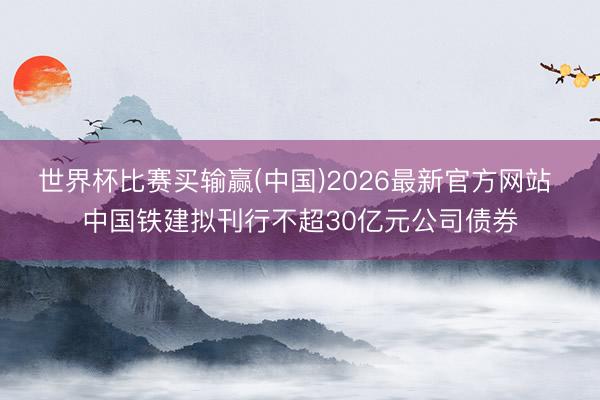 世界杯比赛买输赢(中国)2026最新官方网站 中国铁建拟刊行不超30亿元公司债券
