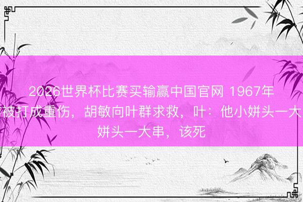 2026世界杯比赛买输赢中国官网 1967年，邱会作被打成重伤，胡敏向叶群求救，叶：他小姘头一大串，该死