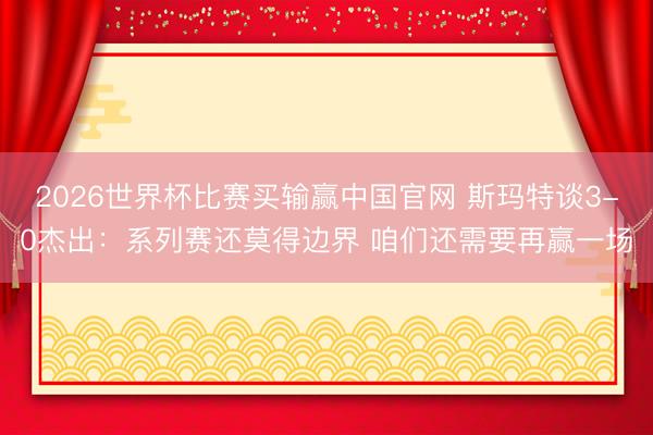 2026世界杯比赛买输赢中国官网 斯玛特谈3-0杰出：系列赛还莫得边界 咱们还需要再赢一场