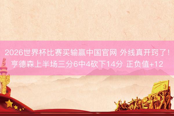 2026世界杯比赛买输赢中国官网 外线真开窍了！亨德森上半场三分6中4砍下14分 正负值+12