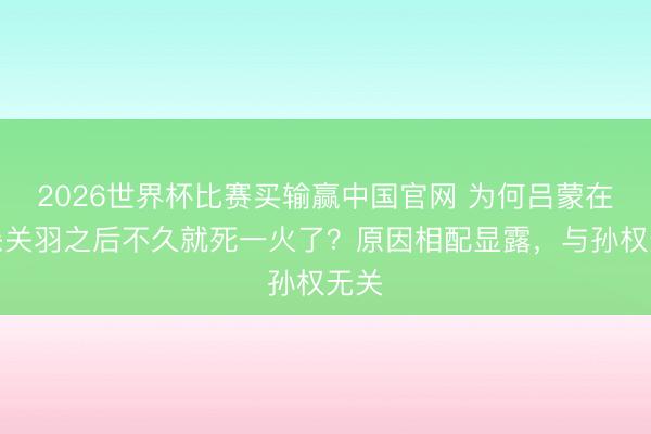 2026世界杯比赛买输赢中国官网 为何吕蒙在击杀关羽之后不久就死一火了？原因相配显露，与孙权无关