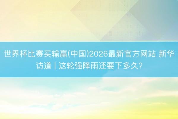 世界杯比赛买输赢(中国)2026最新官方网站 新华访道 | 这轮强降雨还要下多久？