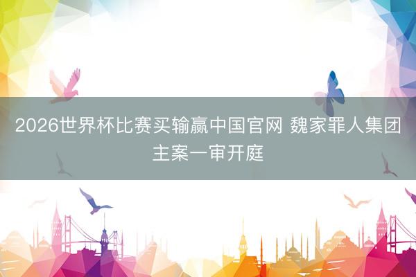 2026世界杯比赛买输赢中国官网 魏家罪人集团主案一审开庭