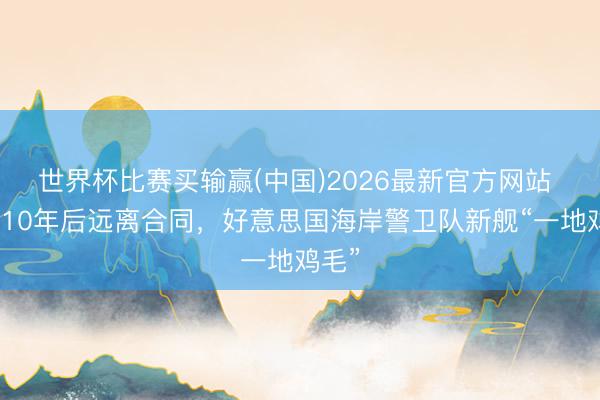 世界杯比赛买输赢(中国)2026最新官方网站 折腾10年后远离合同，好意思国海岸警卫队新舰“一地鸡毛”