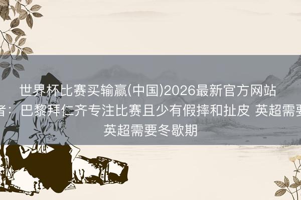 世界杯比赛买输赢(中国)2026最新官方网站 英国记者：巴黎拜仁齐专注比赛且少有假摔和扯皮 英超需要冬歇期