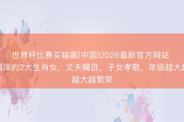 世界杯比赛买输赢(中国)2026最新官方网站 最有福泽的2大生肖女，丈夫瞩目，子女孝敬，年级越大越繁荣