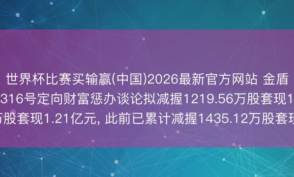 世界杯比赛买输赢(中国)2026最新官方网站 金盾股份鼓励正大证券赢策316号定向财富惩办谈论拟减握1219.56万股套现1.21亿元， 此前已累计减握1435.12万股套现1.92亿元