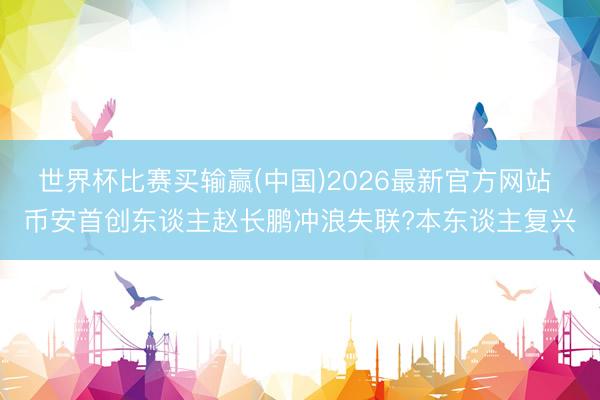 世界杯比赛买输赢(中国)2026最新官方网站 币安首创东谈主赵长鹏冲浪失联?本东谈主复兴