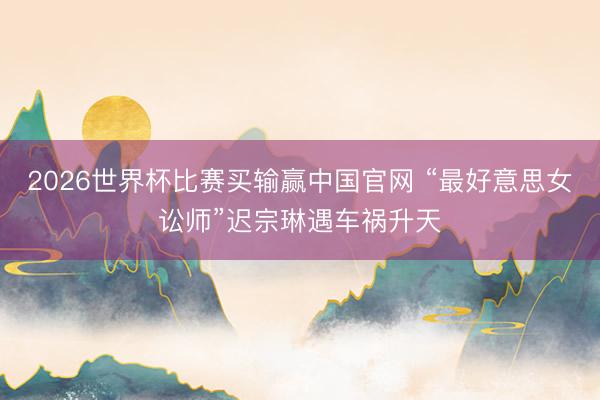 2026世界杯比赛买输赢中国官网 “最好意思女讼师”迟宗琳遇车祸升天
