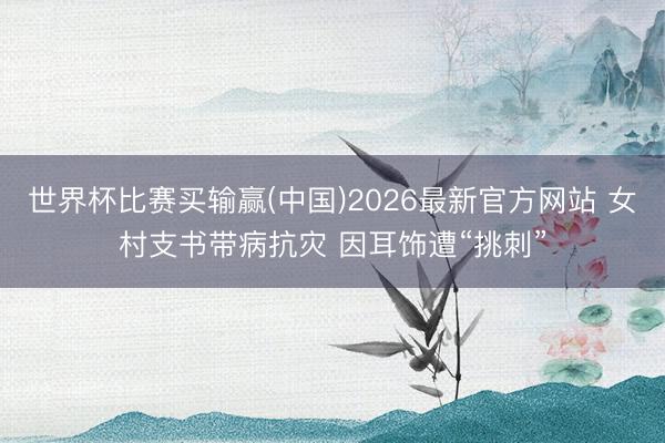 世界杯比赛买输赢(中国)2026最新官方网站 女村支书带病抗灾 因耳饰遭“挑刺”
