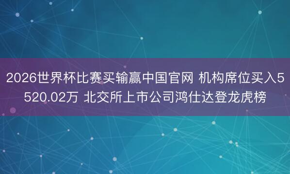 2026世界杯比赛买输赢中国官网 机构席位买入5520.02万 北交所上市公司鸿仕达登龙虎榜