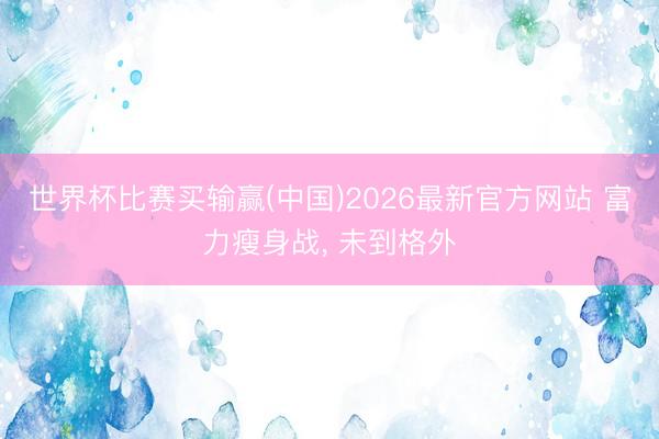 世界杯比赛买输赢(中国)2026最新官方网站 富力瘦身战， 未到格外