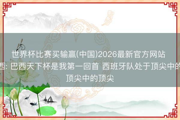 世界杯比赛买输赢(中国)2026最新官方网站 库巴西: 巴西天下杯是我第一回首 西班牙队处于顶尖中的顶尖