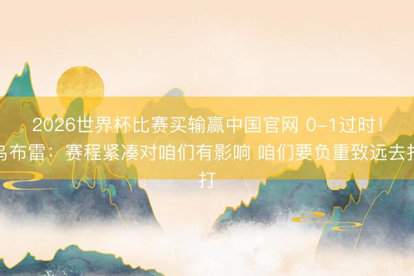 2026世界杯比赛买输赢中国官网 0-1过时!乌布雷:赛程紧凑对咱们有影响 咱们要负重致远去打
