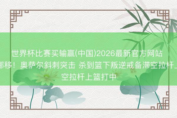 世界杯比赛买输赢(中国)2026最新官方网站 乾坤大挪移！奥萨尔斜刺突击 杀到篮下叛逆戒备滞空拉杆上篮打中