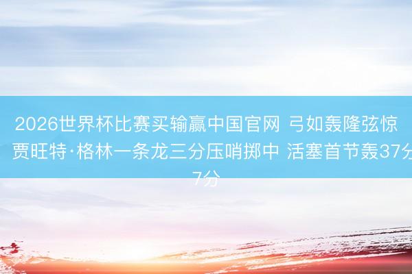 2026世界杯比赛买输赢中国官网 弓如轰隆弦惊！贾旺特·格林一条龙三分压哨掷中 活塞首节轰37分