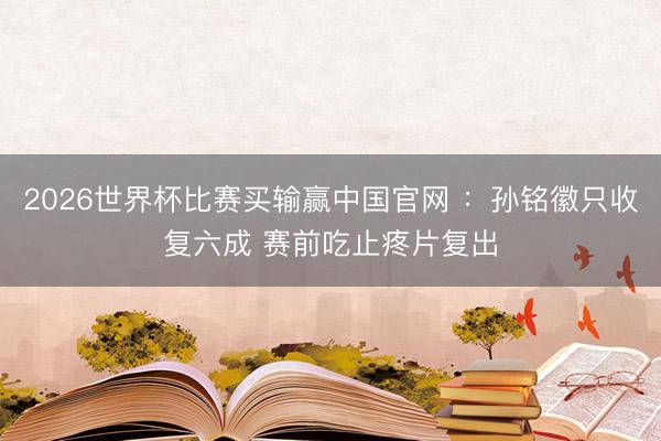2026世界杯比赛买输赢中国官网 ：孙铭徽只收复六成 赛前吃止疼片复出