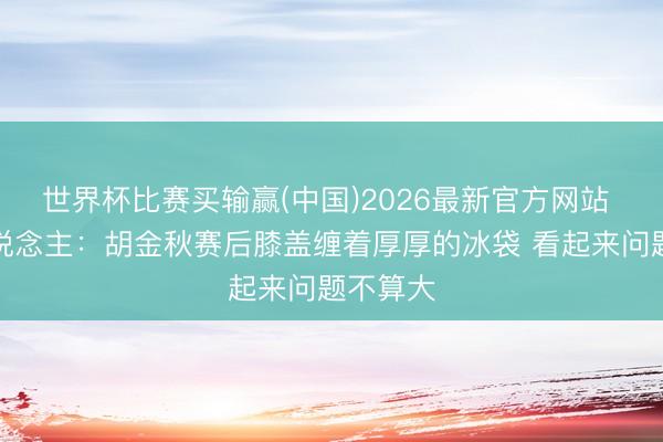 世界杯比赛买输赢(中国)2026最新官方网站 媒体东说念主：胡金秋赛后膝盖缠着厚厚的冰袋 看起来问题不算大