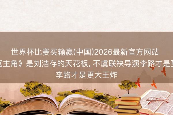 世界杯比赛买输赢(中国)2026最新官方网站 本以为《主角》是刘浩存的天花板， 不虞联袂导演李路才是更大王炸