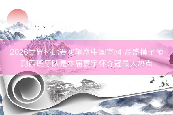 2026世界杯比赛买输赢中国官网 高盛模子预测西班牙队是本届寰宇杯夺冠最大热点