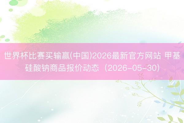 世界杯比赛买输赢(中国)2026最新官方网站 甲基硅酸钠商品报价动态（2026-05-30）