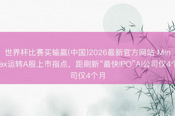 世界杯比赛买输赢(中国)2026最新官方网站 MiniMax运转A股上市指点，距刷新“最快IPO”AI公司仅4个月