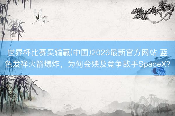 世界杯比赛买输赢(中国)2026最新官方网站 蓝色发祥火箭爆炸，为何会殃及竞争敌手SpaceX？