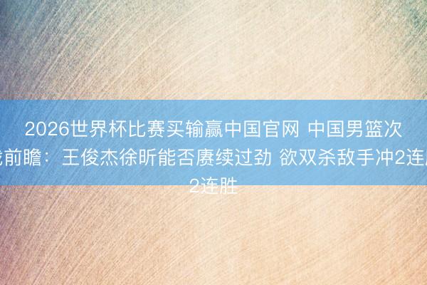 2026世界杯比赛买输赢中国官网 中国男篮次战前瞻：王俊杰徐昕能否赓续过劲 欲双杀敌手冲2连胜