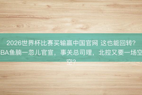 2026世界杯比赛买输赢中国官网 这也能回转？CBA鱼腩一忽儿官宣，事关总司理，北控又要一场空？