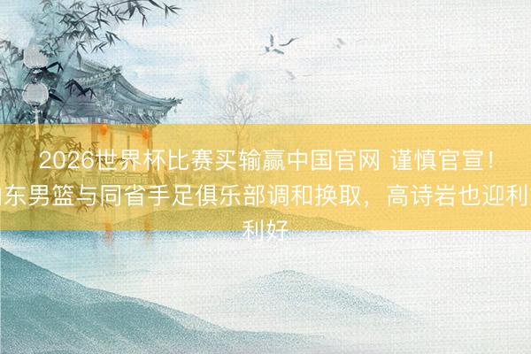 2026世界杯比赛买输赢中国官网 谨慎官宣！山东男篮与同省手足俱乐部调和换取，高诗岩也迎利好