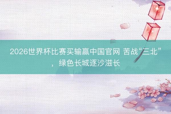 2026世界杯比赛买输赢中国官网 苦战“三北”，绿色长城逐沙滋长