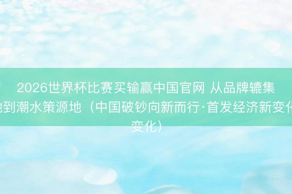 2026世界杯比赛买输赢中国官网 从品牌辘集地到潮水策源地（中国破钞向新而行·首发经济新变化）