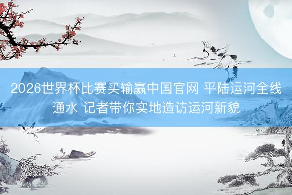 2026世界杯比赛买输赢中国官网 平陆运河全线通水 记者带你实地造访运河新貌