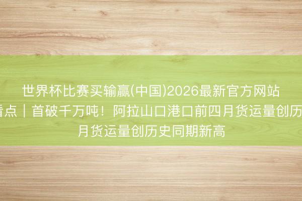 世界杯比赛买输赢(中国)2026最新官方网站 新疆经济看点｜首破千万吨！阿拉山口港口前四月货运量创历史同期新高