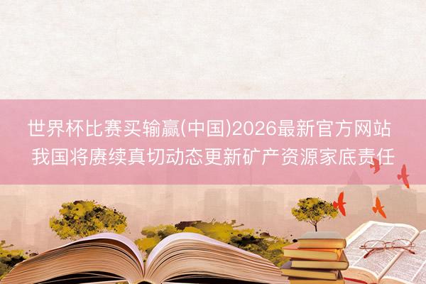 世界杯比赛买输赢(中国)2026最新官方网站 我国将赓续真切动态更新矿产资源家底责任