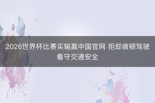 2026世界杯比赛买输赢中国官网 拒却疲顿驾驶看守交通安全