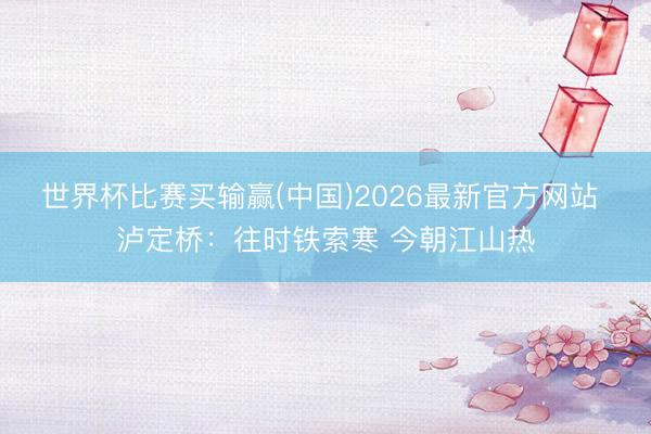 世界杯比赛买输赢(中国)2026最新官方网站 泸定桥：往时铁索寒 今朝江山热