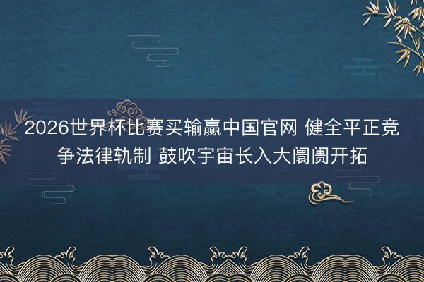 2026世界杯比赛买输赢中国官网 健全平正竞争法律轨制 鼓吹宇宙长入大阛阓开拓