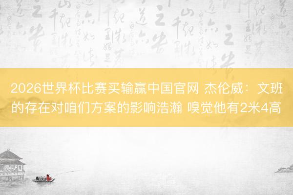 2026世界杯比赛买输赢中国官网 杰伦威：文班的存在对咱们方案的影响浩瀚 嗅觉他有2米4高