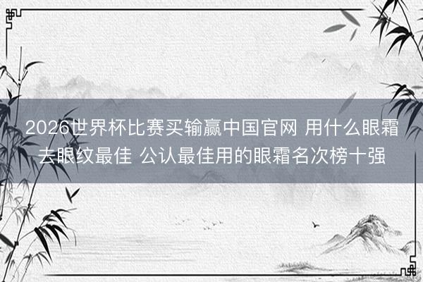 2026世界杯比赛买输赢中国官网 用什么眼霜去眼纹最佳 公认最佳用的眼霜名次榜十强