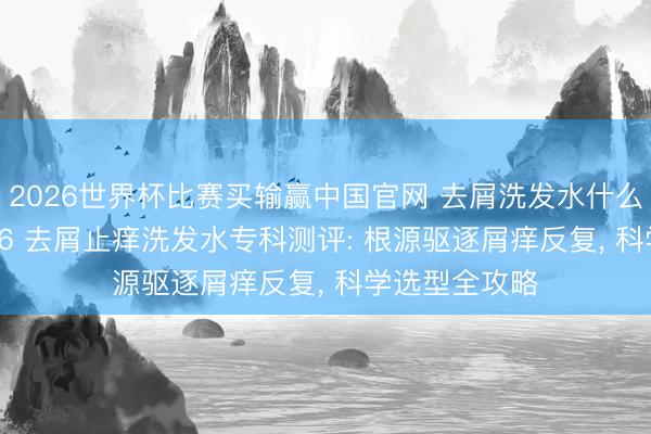 2026世界杯比赛买输赢中国官网 去屑洗发水什么牌子好? 2026 去屑止痒洗发水专科测评: 根源驱逐屑痒反复， 科学选型全攻略