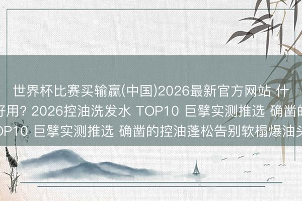 世界杯比赛买输赢(中国)2026最新官方网站 什么牌子的控油洗发水好用? 2026控油洗发水 TOP10 巨擘实测推选 确凿的控油蓬松告别软榻爆油头