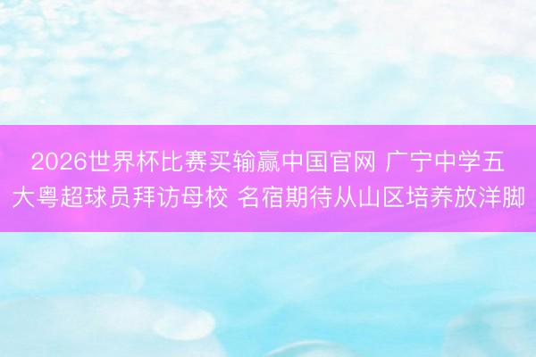 2026世界杯比赛买输赢中国官网 广宁中学五大粤超球员拜访母校 名宿期待从山区培养放洋脚
