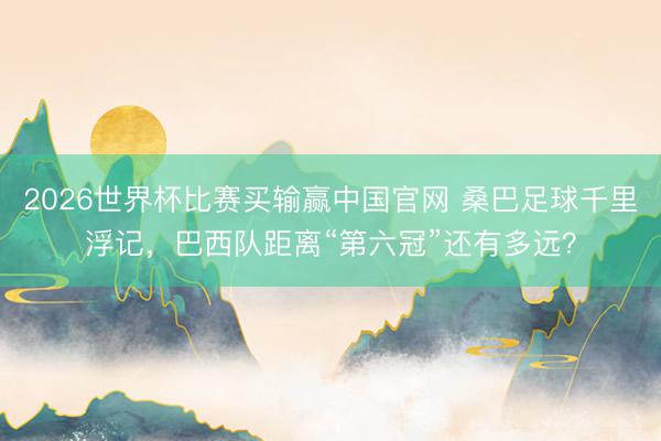2026世界杯比赛买输赢中国官网 桑巴足球千里浮记,巴西队距离“第六冠”还有多远?