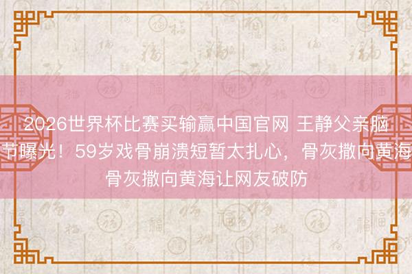 2026世界杯比赛买输赢中国官网 王静父亲脑溢血牺牲细节曝光！59岁戏骨崩溃短暂太扎心，骨灰撒向黄海让网友破防