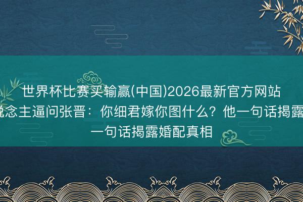 世界杯比赛买输赢(中国)2026最新官方网站 主理东说念主逼问张晋：你细君嫁你图什么？他一句话揭露婚配真相
