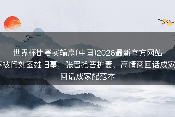 世界杯比赛买输赢(中国)2026最新官方网站 蔡少芬被问刘銮雄旧事，张晋抢答护妻，高情商回话成家配范本