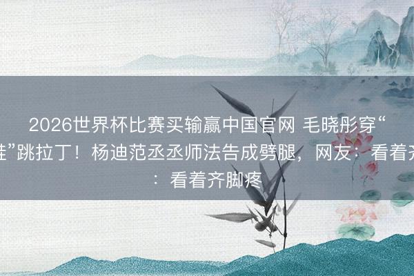 2026世界杯比赛买输赢中国官网 毛晓彤穿“牙签鞋”跳拉丁!杨迪范丞丞师法告成劈腿,网友:看着齐脚疼
