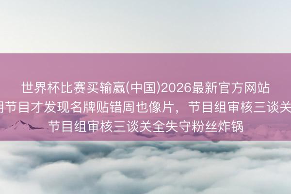 世界杯比赛买输赢(中国)2026最新官方网站 张婧仪录完好期节目才发现名牌贴错周也像片,节目组审核三谈关全失守粉丝炸锅