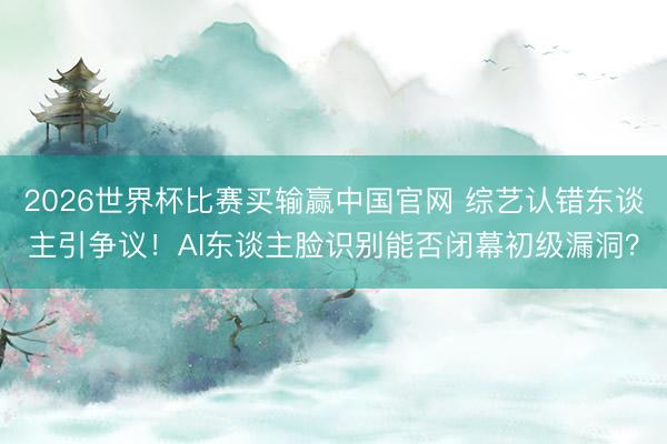 2026世界杯比赛买输赢中国官网 综艺认错东谈主引争议！AI东谈主脸识别能否闭幕初级漏洞？